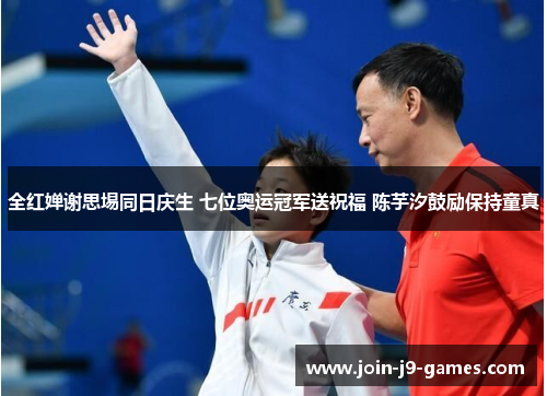 全红婵谢思埸同日庆生 七位奥运冠军送祝福 陈芋汐鼓励保持童真