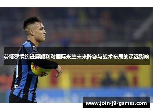 劳塔罗续约进展顺利对国际米兰未来阵容与战术布局的深远影响