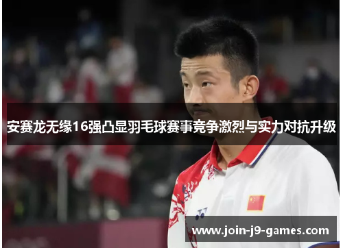 安赛龙无缘16强凸显羽毛球赛事竞争激烈与实力对抗升级