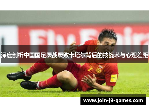 深度剖析中国国足屡战屡败卡塔尔背后的技战术与心理差距 深度剖析中国国足屡战屡败卡塔尔背后的技战术与心理差距