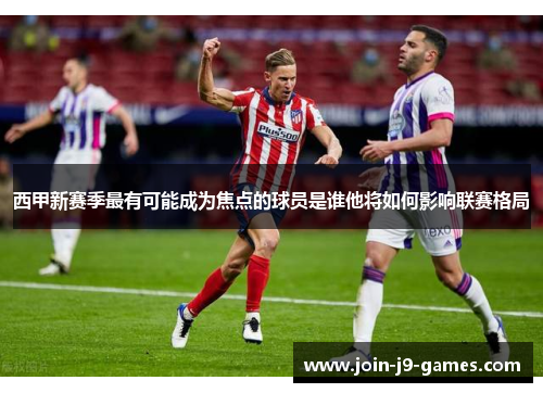 西甲新赛季最有可能成为焦点的球员是谁他将如何影响联赛格局