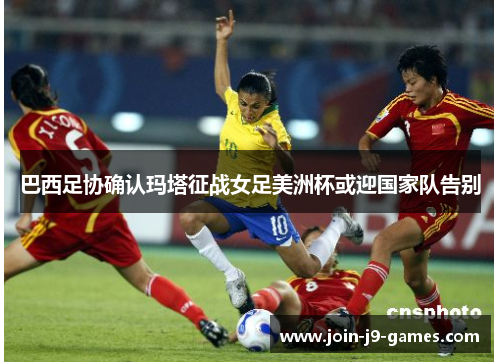 巴西足协确认玛塔征战女足美洲杯或迎国家队告别