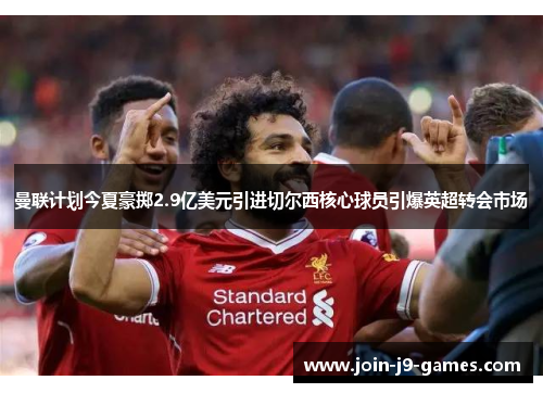 曼联计划今夏豪掷2.9亿美元引进切尔西核心球员引爆英超转会市场