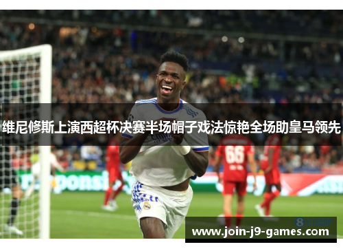 维尼修斯上演西超杯决赛半场帽子戏法惊艳全场助皇马领先